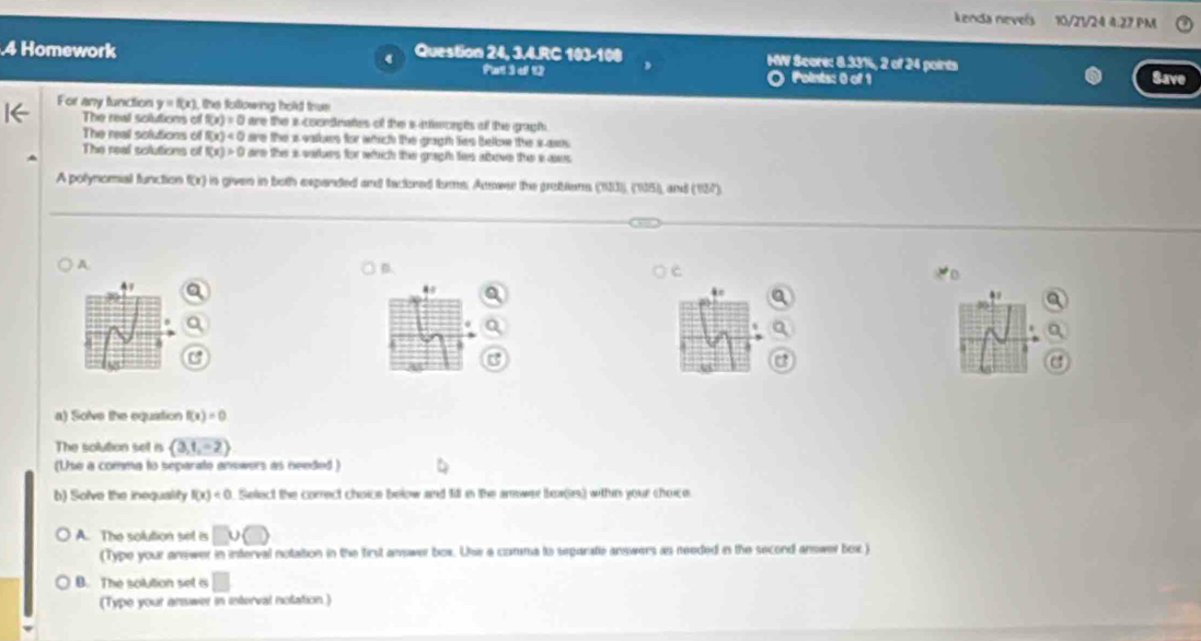 Lenda nevels 10/21/24 4:27 PM
4 Homework Question 24, 3.4.RC 16 L1 HW Score: 8.33%, 2 of 24 points
Pat i d t O Poinis: 0 of 1 Save
For any function y=f(x) the following hold trus 
The real solutions of f(x)=0 are the i cocrdnates of the a aecats of the graph.
The real solutions of f(x)<0</tex> are the i vakes for which the gogh les bellow the i asos .
The real solutions of f(x)>0 are the a vaurs for which the gragh ties above the a aw 
A polynomial function f(x) is given in both expanded and factored tums. Answer the grobtons (103), (105), and (137
A.
B.
c

.
a) Solve the equiation f(x)=0
The solution set in  3,1,-2
(Use a comma to separate answers as needed )
b) Solve the inequality f(x)<0</tex> Select the comect choice below and fi in the arwer bex(s) within your choice.
A. The solution set is
(Type your anewer in interval notation in the first answer box. Uhse a comma to separatie answers as reeded in the second answer bex)
B. The solution set i
(Type your answer in interval nolation )