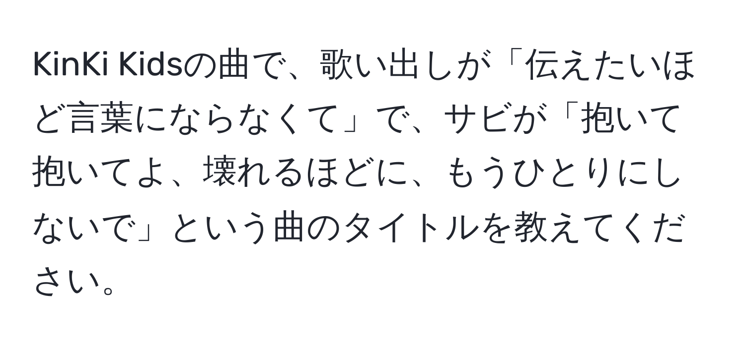 KinKi Kidsの曲で、歌い出しが「伝えたいほど言葉にならなくて」で、サビが「抱いて抱いてよ、壊れるほどに、もうひとりにしないで」という曲のタイトルを教えてください。