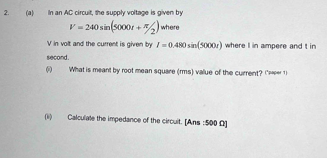 In an AC circuit, the supply voltage is given by
V=240sin (5000t+π /2) where
V in volt and the current is given by I=0.480sin (5000t) where I in ampere and t in 
second. 
(i) What is meant by root mean square (rms) value of the current? (*paper 1) 
(ii) Calculate the impedance of the circuit. [Ans : 500 Ω ]