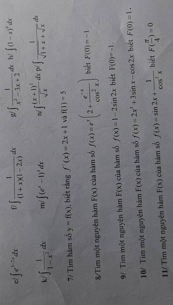 e/ ∈t e^(3-2x)dx
fl ∈t  1/(1+x)(1-2x) dx g/ ∈t  1/x^2-3x+2 dx h/ ∈t (1-x)^9dx
n/ 
k/ ∈t  1/1-x^2 dx m/ ∈t (e^x-1)^3dx ∈t frac (x+1)^2sqrt(x)dxp / ∈t  1/sqrt(1+x)+sqrt(x) dx
7/ Tìm hàm số y=f(x) , biết rằng f'(x)=2x+1 và f(1)=5
Tìm một nguyên hàm F(x) của hàm số f(x)=e^x(2+ (e^(-x))/cos^2x ) biết F(0)=-1
9/ Tìm một nguyên hàm F(x) của hàm số f(x)=1-2sin 2x biết F(0)=-1. 
10/ Tìm một nguyên hàm F(x) của hàm số f(x)=2x^3+3sin x-cos 2x biết F(0)=1. 
11/ Tìm một nguyên hàm F(x) của hàm số f(x)=sin 2x+ 1/cos^2x  biết F( π /4 )=0