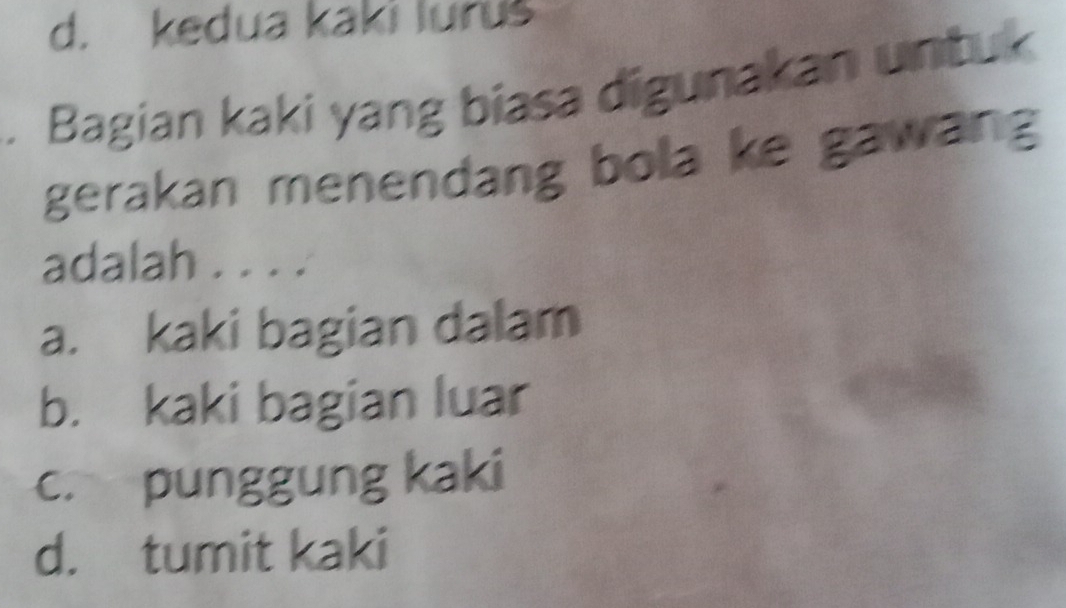 d. kedua kaki lurus
. Bagian kaki yang biasa digunakan untuk
gerakan menendang bola ke gawang
adalah . . . .
a. kaki bagian dalam
b. kaki bagian luar
c. punggung kaki
d. tumit kaki