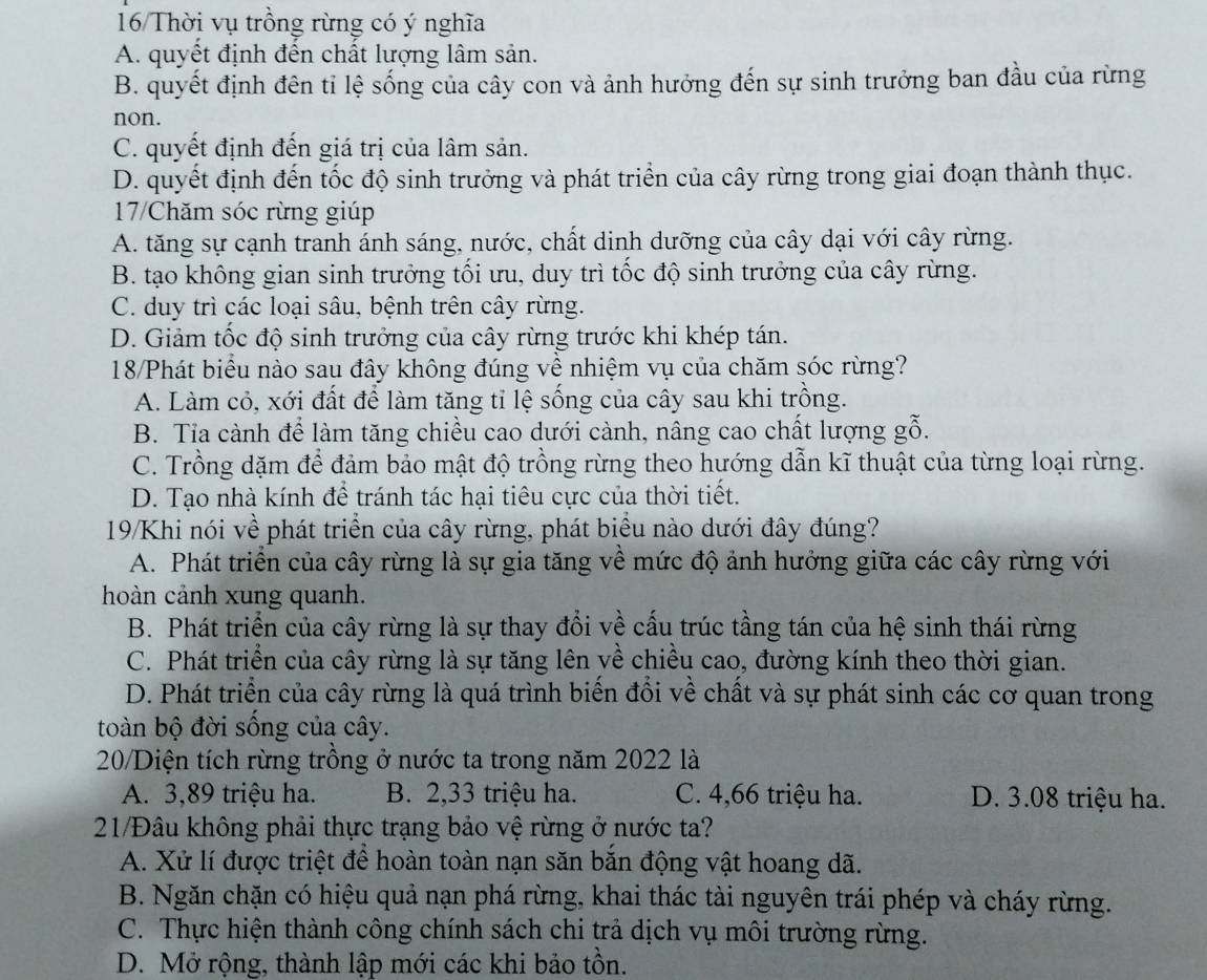 16/Thời vụ trồng rừng có ý nghĩa
A. quyết định đến chất lượng lâm sản.
B. quyết định đên tỉ lệ sống của cây con và ảnh hưởng đến sự sinh trưởng ban đầu của rừng
non.
C. quyết định đến giá trị của lâm sản.
D. quyết định đến tốc độ sinh trưởng và phát triển của cây rừng trong giai đoạn thành thục.
17/Chăm sóc rừng giúp
A. tăng sự cạnh tranh ánh sáng, nước, chất dinh dưỡng của cây dại với cây rừng.
B. tạo không gian sinh trưởng tối ưu, duy trì tốc độ sinh trưởng của cây rừng.
C. duy trì các loại sâu, bệnh trên cây rừng.
D. Giảm tốc độ sinh trưởng của cây rừng trước khi khép tán.
18/Phát biểu nào sau đây không đúng về nhiệm vụ của chăm sóc rừng?
A. Làm cỏ, xới đất để làm tăng tỉ lệ sống của cây sau khi trồng.
B. Tia cành để làm tăng chiều cao dưới cành, nâng cao chất lượng gỗ.
C. Trồng dặm để đảm bảo mật độ trồng rừng theo hướng dẫn kĩ thuật của từng loại rừng.
D. Tạo nhà kính để tránh tác hại tiêu cực của thời tiết.
19/Khi nói về phát triển của cây rừng, phát biểu nào dưới đây đúng?
A. Phát triển của cây rừng là sự gia tăng về mức độ ảnh hưởng giữa các cây rừng với
hoàn cảnh xung quanh.
B. Phát triển của cây rừng là sự thay đổi về cấu trúc tầng tán của hệ sinh thái rừng
C. Phát triển của cây rừng là sự tăng lên về chiều cao, đường kính theo thời gian.
D. Phát triển của cây rừng là quá trình biến đổi về chất và sự phát sinh các cơ quan trong
toàn bộ đời sống của cây.
20/Diện tích rừng trồng ở nước ta trong năm 2022 là
A. 3,89 triệu ha. B. 2,33 triệu ha. C. 4,66 triệu ha. D. 3.08 triệu ha.
21/Đâu không phải thực trạng bảo vệ rừng ở nước ta?
A. Xử lí được triệt để hoàn toàn nạn săn bắn động vật hoang dã.
B. Ngăn chặn có hiệu quả nạn phá rừng, khai thác tài nguyên trái phép và cháy rừng.
C. Thực hiện thành công chính sách chi trả dịch vụ môi trường rừng.
D. Mở rộng, thành lập mới các khi bảo tồn.