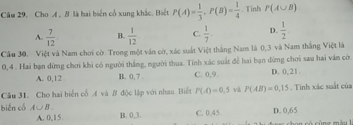 Cầu 29. Cho A, B là hai biến cố xung khắc. Biết P(A)= 1/3 , P(B)= 1/4 . Tính P(A∪ B)
A.  7/12 .  1/12   1/7 . 
B.
C.
D.  1/2 . 
Cầu 30. Việt và Nam chơi cờ. Trong một ván cờ, xác suất Việt thắng Nam là 0, 3 và Nam thắng Việt là
0, 4. Hai bạn dừng chơi khi có người thắng, người thua. Tính xác suất để hai bạn dừng chơi sau hai ván cờ.
A. 0, 12 B. 0, 7. C. 0, 9. D. 0, 21.
Câu 31. Cho hai biến cố A và B độc lập với nhau. Biết P(A)=0,5 và P(AB)=0,15. Tính xác suất của
biến cổ A∪ B.
A. 0,15 B. 0, 3. C. 0,45 D. 0,65