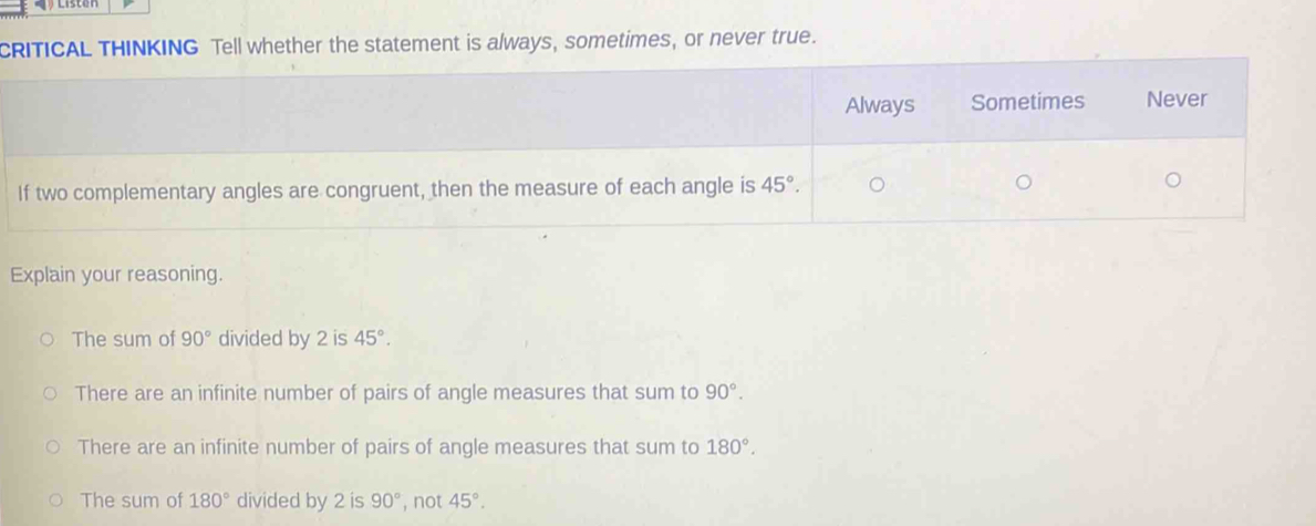 CRITICAL THINKING Tell whether the statement is always, sometimes, or never true.
Always Sometimes Never
If two complementary angles are congruent, then the measure of each angle is 45°. 
Explain your reasoning.
The sum of 90° divided by 2 is 45°.
There are an infinite number of pairs of angle measures that sum to 90°.
There are an infinite number of pairs of angle measures that sum to 180°.
The sum of 180° divided by 2 is 90° , not 45°.