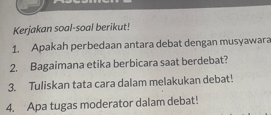 Kerjakan soal-soal berikut! 
1. Apakah perbedaan antara debat dengan musyawara 
2. Bagaimana etika berbicara saat berdebat? 
3. Tuliskan tata cara dalam melakukan debat! 
4. Apa tugas moderator dalam debat!