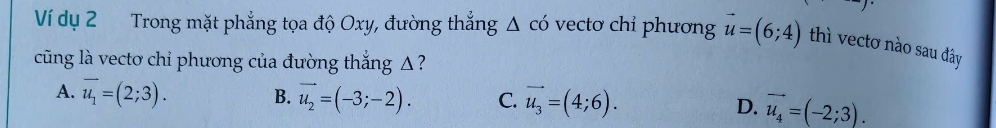 Ví dụ 2 Trong mặt phẳng tọa độ Oxy, đường thẳng Δ có vectơ chỉ phương vector u=(6;4) thì vectơ nào sau đây
cũng là vecto chỉ phương của đường thắng Δ ?
A. overline u_1=(2;3). B. vector u_2=(-3;-2). C. vector u_3=(4;6). D. vector u_4=(-2;3).