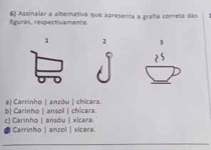 Assinalar a alternativa que apresenta a grafía correta das
figuras, respectivamente.
1 2 3
a) Carrinho | anzóu | chícara.
b) Carinho | ansol | chicara.
c) Carinho | ansóu | xícara.
Carrinho | anzol | xícara.
_