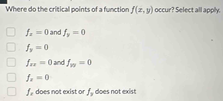 Where do the critical points of a function f(x,y) occur? Select all apply.
f_x=0 and f_y=0
f_y=0
f_xx=0 and f_yy=0
f_x=0
f_x does not exist or f_y does not exist