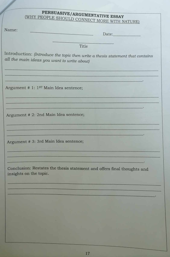 PERSUASIVE/ARGUMENTATIVE ESSAY 
(WHY PEOPLE SHOULD CONNECT MORE WITH NATURE) 
Name: _Date: 
_ 
_ 
Title 
Introduction: (Introduce the topic then write a thesis statement that contains 
all the main ideas you want to write about) 
_ 
_ 
_. 
Argument # 1:1^(st) Main Idea sentence; 
_ 
_ 
_. 
Argument # 2: 2nd Main Idea sentence; 
_ 
_ 
__. 
Argument # 3: 3rd Main Idea sentence; 
_ 
_ 
_ 
Conclusion: Restates the thesis statement and offers final thoughts and 
insights on the topic. 
_ 
_ 
_ 
. 
17