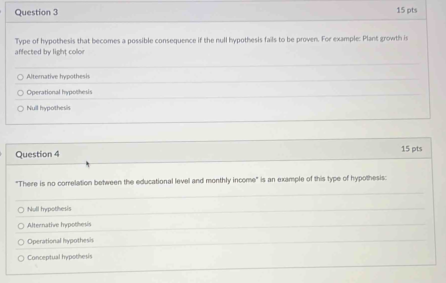 Type of hypothesis that becomes a possible consequence if the null hypothesis fails to be proven. For example: Plant growth is
affected by lighț color
Alternative hypothesis
Operational hypothesis
Null hypothesis
Question 4
15 pts
"There is no correlation between the educational level and monthly income" is an example of this type of hypothesis:
Null hypothesis
Alternative hypothesis
Operational hypothesis
Conceptual hypothesis