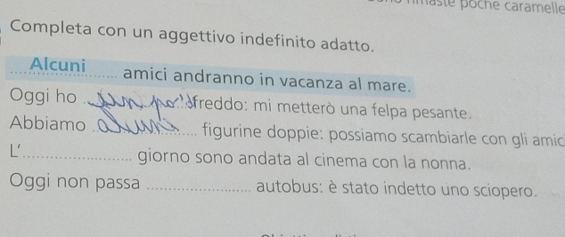 laste pöche caramelle 
Completa con un aggettivo indefinito adatto. 
Alcuni amici andranno in vacanza al mare. 
Oggi ho _freddo: mi metterò una felpa pesante. 
Abbiamo _ figurine doppie: possiamo scambiarle con gli amic 
L'_ 
giorno sono andata al cinema con la nonna. 
Oggi non passa _autobus: è stato indetto uno sciopero.