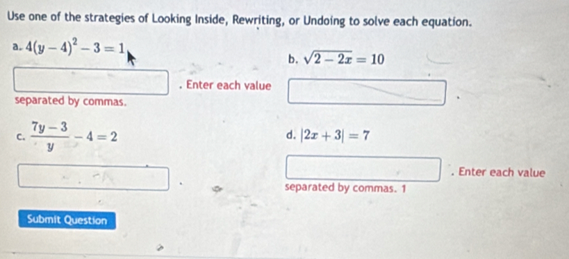 Use one of the strategies of Looking Inside, Rewriting, or Undoing to solve each equation. 
a. 4(y-4)^2-3=1
b. sqrt(2-2x)=10. Enter each value 
separated by commas. 
d. 
C.  (7y-3)/y -4=2 |2x+3|=7. Enter each value 
separated by commas. 1 
Submit Question