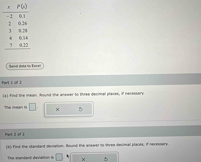 Send data to Excel
Part 1 of 2
(a) Find the mean. Round the answer to three decimal places, if necessary.
The mean is ×
Part 2 of 2
(b) Find the standard deviation. Round the answer to three decimal places, if necessary.
The standard deviation is . ×