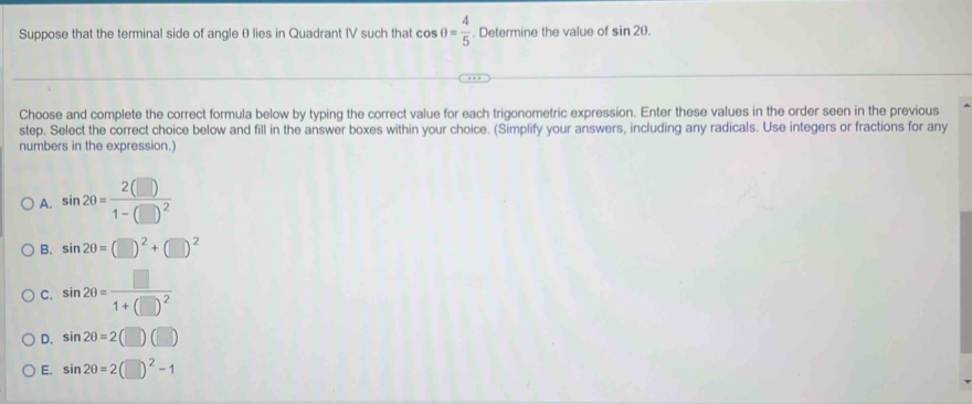 Suppose that the terminal side of angle θ lies in Quadrant IV such that cos θ = 4/5 . Determine the value of sin 2θ. 
Choose and complete the correct formula below by typing the correct value for each trigonometric expression. Enter these values in the order seen in the previous
step. Select the correct choice below and fill in the answer boxes within your choice. (Simplify your answers, including any radicals. Use integers or fractions for any
numbers in the expression.)
A. sin 200=frac 2(□ )1-(□ )^2
B. sin 2θ =(□ )^2+(□ )^2
C. sin 2θ =frac □ 1+(□ )^2
D. sin 2θ =2(□ )(□ )
E. sin 2θ =2(□ )^2-1