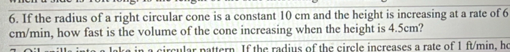 If the radius of a right circular cone is a constant 10 cm and the height is increasing at a rate of 6
cm/min, how fast is the volume of the cone increasing when the height is 4.5cm? 
a circular pattern. If the radius of the circle increases a rate of 1 ft/min, he