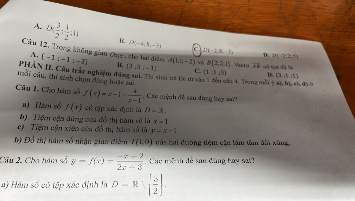 A. D( 3/2 ; 1/2 ;1)
B. D(-4;8;-3) C D(-2;8;-3) D. D(-2;2;5)
Câu 12. Trong không gian Oxyz , cho hai điểm A(1;1;-2) và B(2;2;1). Vectơ overline AB có tọa độ là
A. (-1;-1;-3) B. (3;3;-1)
C. (1;1;3)
PHÀN II. Câu trắc nghiệm đúng sai. Thí sinh trả lời từ câ âu 4. Trong mỗi ý a), b), c), d) ở
D. (3:1:1)
mỗi câu, thí sinh chọn đúng hoặc sai.
Câu 1. Cho hàm số f(x)=x-1- 4/x-1 . Các mệnh đề sau đúng hay sai?
a) Hàm số f(x) có tập xác định là D=R.
b) Tiệm cận đứng của đồ thị hàm số là x=1
c) Tiệm cận xiên của đồ thị hàm số là y=x-1
b) Đồ thị hàm số nhận giao điểm I(1;0) của hai đường tiệm cận làm tâm đối xứng.
Câu 2. Cho hàm số y=f(x)= (-x+2)/2x+3  Các mệnh đề sau đúng hay sai?
a) Hàm số có tập xác định là D=R  3/2 .