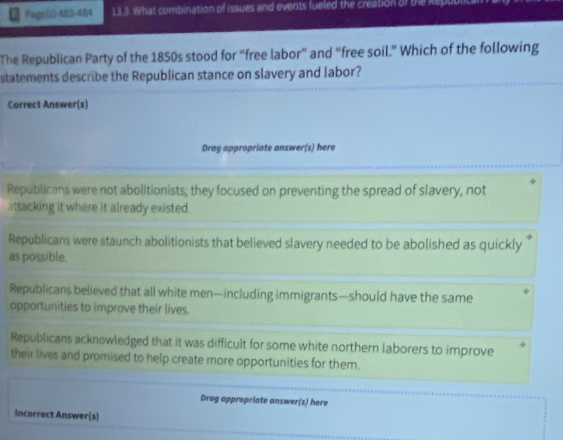 Page(i 483-484 13.3. What combination of issues and events fueled the creation of the kep
The Republican Party of the 1850s stood for “free labor” and “free soil.” Which of the following
statements describe the Republican stance on slavery and labor?
Correct Answer(s)
Drag appropriate answer(s) here
Republicans were not abolitionists; they focused on preventing the spread of slavery, not
attacking it where it already existed.
Republicans were staunch abolitionists that believed slavery needed to be abolished as quickly 
as possible.
Republicans believed that all white men—including immigrants—should have the same
opportunities to improve their lives.
Republicans acknowledged that it was difficult for some white northern laborers to improve
their lives and promised to help create more opportunities for them.
Drag appropriate answer(s) here
Incorrect Answer(s)