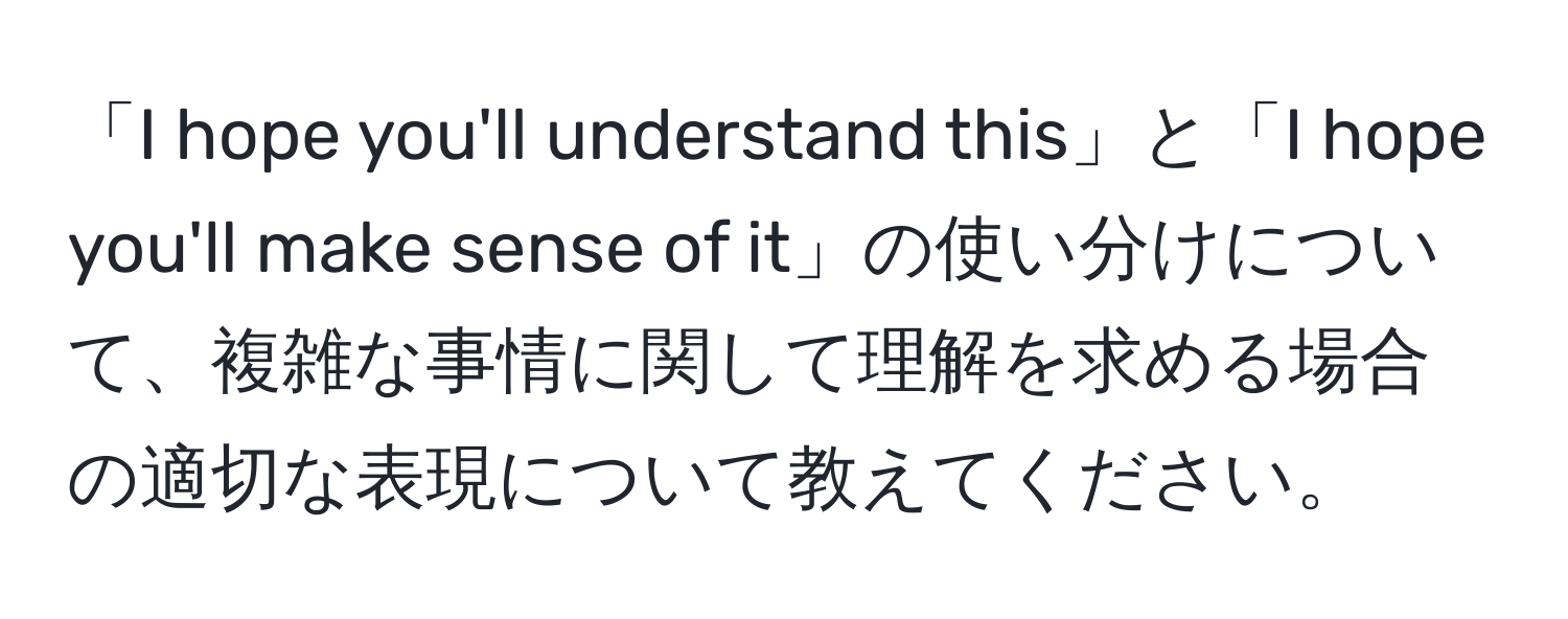 「I hope you'll understand this」と「I hope you'll make sense of it」の使い分けについて、複雑な事情に関して理解を求める場合の適切な表現について教えてください。