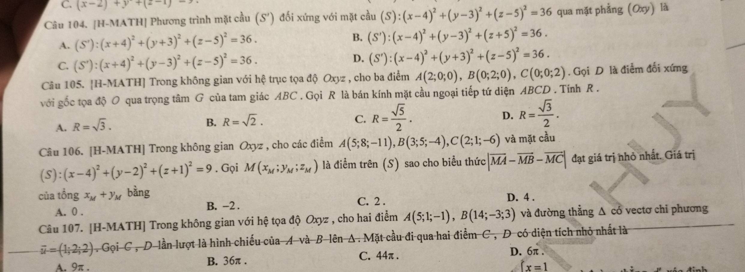 C. (x-2)+y+(z-1)-7
Câu 104. [H-MATH] Phương trình mặt cầu (S') đối xứng với mặt cầu (S):(x-4)^2+(y-3)^2+(z-5)^2=36 qua mặt phẳng (Oxy) là
A. (S'):(x+4)^2+(y+3)^2+(z-5)^2=36.
B. (S'):(x-4)^2+(y-3)^2+(z+5)^2=36.
C. (S'):(x+4)^2+(y-3)^2+(z-5)^2=36. D. (S'):(x-4)^2+(y+3)^2+(z-5)^2=36.
Câu 105. [H-MATH] Trong không gian với hệ trục tọa độ Oxyz : , cho ba điểm A(2;0;0),B(0;2;0),C(0;0;2). Gọi D là điểm đối xứng
với gốc tọa độ O qua trọng tâm G của tam giác ABC . Gọi R là bán kính mặt cầu ngoại tiếp tứ diện ABCD . Tính R .
A. R=sqrt(3).
B. R=sqrt(2). C. R= sqrt(5)/2 . D. R= sqrt(3)/2 .
Câu 106. [H-MATH] Trong không gian Oxyz , cho các điểm A(5;8;-11),B(3;5;-4),C(2;1;-6) và mặt cầu
(S):(x-4)^2+(y-2)^2+(z+1)^2=9. Gọi M(x_M;y_M;z_M) là điểm trên (S) sao cho biểu thức |vector MA-vector MB-vector MC| đạt giá trị nhỏ nhất. Giá trị
của tổng x_M+y_M bàng
B. -2 . C. 2 .
A. 0 . D. 4 .
Câu 107. [H-MATH] Trong không gian với hệ tọa độ Oxyz , cho hai điểm A(5;1;-1),B(14;-3;3) và đường thẳng Δ có vectơ chi phương
overline u=(1;2;2). Gọi C , D lần lượt là hình chiếu của A và B lên A. Mặt cầu đi qua hai điểm C, D có diện tích nhỏ nhất là
B. 36π . C. 44π .
D. 6π .
A. 9π . (x=1