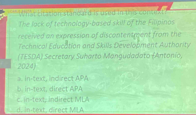 What citation standard is used in this contex 
The lack of technology-based skill of the Filipinos
received an expression of discontentment from the
Technical Education and Skills Development Authority
(TESDA) Secretary Suharto Mangudadato (Antonio,
2024)
a. in-text, indirect APA
b. in-text, direct APA
c. in-text, indirect MLA
d. in-text, direct MLA