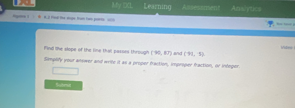 My IXL Learning Assessment Analytics 
Agatm K.2 Find the slope from two points ___ 
Yoo hw 
Video 
Find the slope of the line that passes through (^-90,87) and (^-91,^-5). 
Simplify your answer and write it as a proper fraction, improper fraction, or integer. 
Submit