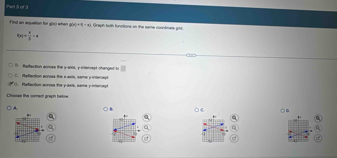 Find an equation for g(x) when g(x)=f(-x). Graph both functions on the same coordinate grid.
f(x)= x/3 -4
B. Reflection across the y-axis, y-intercept changed to
C. Reflection across the x-axis, same y-intercept
D. Reflection across the y-axis, same y-intercept
Choose the correct graph below.
A.
B.
C.
D.
y

z