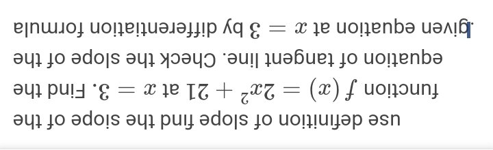 use definition of slope find the siope of the 
function f(x)=2x^2+21 at x=3. Find the 
equation of tangent line. Check the slope of the 
given equation at x=3 by differentiation formula