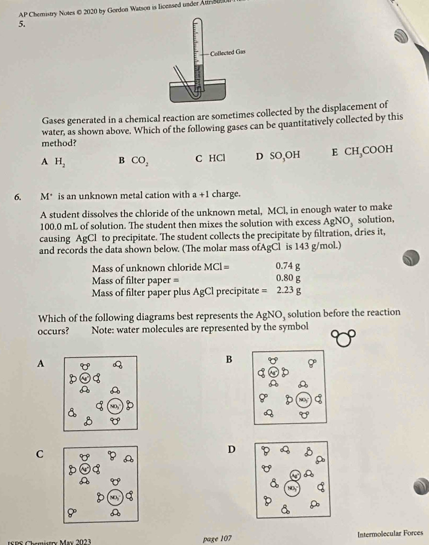 AP Chemistry Notes © 2020 by Gordon Watson is Iicensed under Attribul
5.
Gases generated in a chemical reaction are sometimes collected by the displacement of
water, as shown above. Which of the following gases can be quantitatively collected by this
method?
A H_2 B CO_2 C HCl D SO_3OH E CH_3C OOH
6. M* is an unknown metal cation with a+1 charge.
A student dissolves the chloride of the unknown metal, MCl, in enough water to make
100.0 mL of solution. The student then mixes the solution with excess AgNO_3 solution,
causing AgCl to precipitate. The student collects the precipitate by filtration, dries it,
and records the data shown below. (The molar mass ofAgCl is 143 g/mol.)
Mass of unknown chloride MCl= 0.7 4g
Mass of filter paper = 0.8 0g
Mass of filter paper plus AgCl precipitate =2.23g
Which of the following diagrams best represents the AgNO_3 solution before the reaction
occurs? Note: water molecules are represented by the symbol
A
B
C
D
ISPS Chemistry May 2023 page 107 Intermolecular Forces