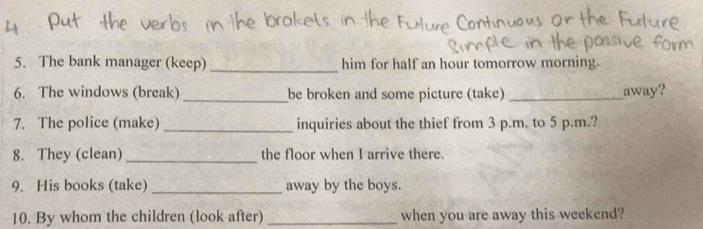 The bank manager (keep) _him for half an hour tomorrow morning. 
6. The windows (break) _be broken and some picture (take) _away? 
7. The police (make) _inquiries about the thief from 3 p.m. to 5 p.m.? 
8. They (clean) _the floor when I arrive there. 
9. His books (take) _away by the boys. 
10. By whom the children (look after) _when you are away this weekend?