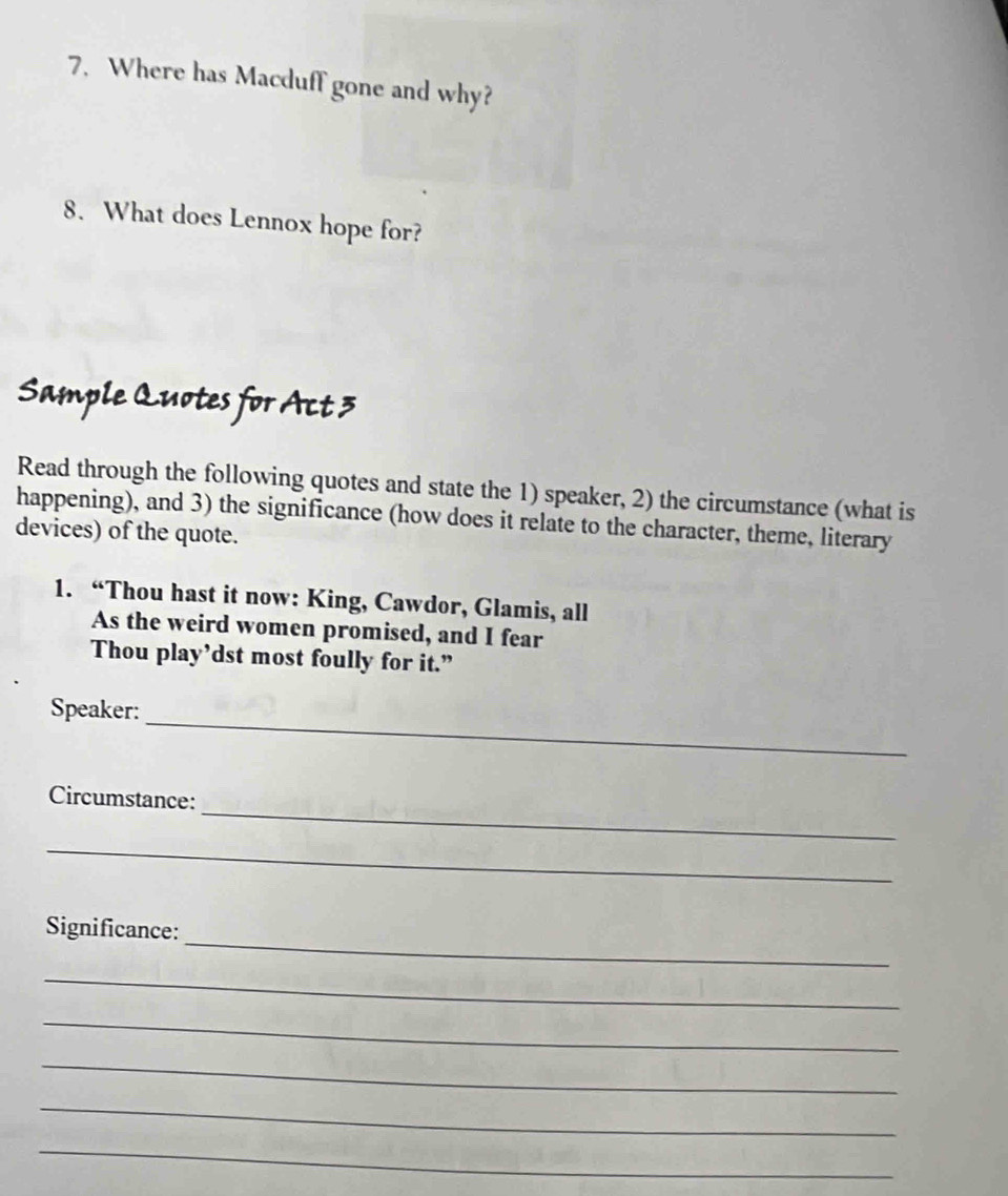 Where has Macduff gone and why? 
8. What does Lennox hope for? 
Sample Quotes for Act 3 
Read through the following quotes and state the 1) speaker, 2) the circumstance (what is 
happening), and 3) the significance (how does it relate to the character, theme, literary 
devices) of the quote. 
1. “Thou hast it now: King, Cawdor, Glamis, all 
As the weird women promised, and I fear 
Thou play’dst most foully for it.” 
_ 
Speaker: 
_ 
Circumstance: 
_ 
_ 
Significance: 
_ 
_ 
_ 
_ 
_