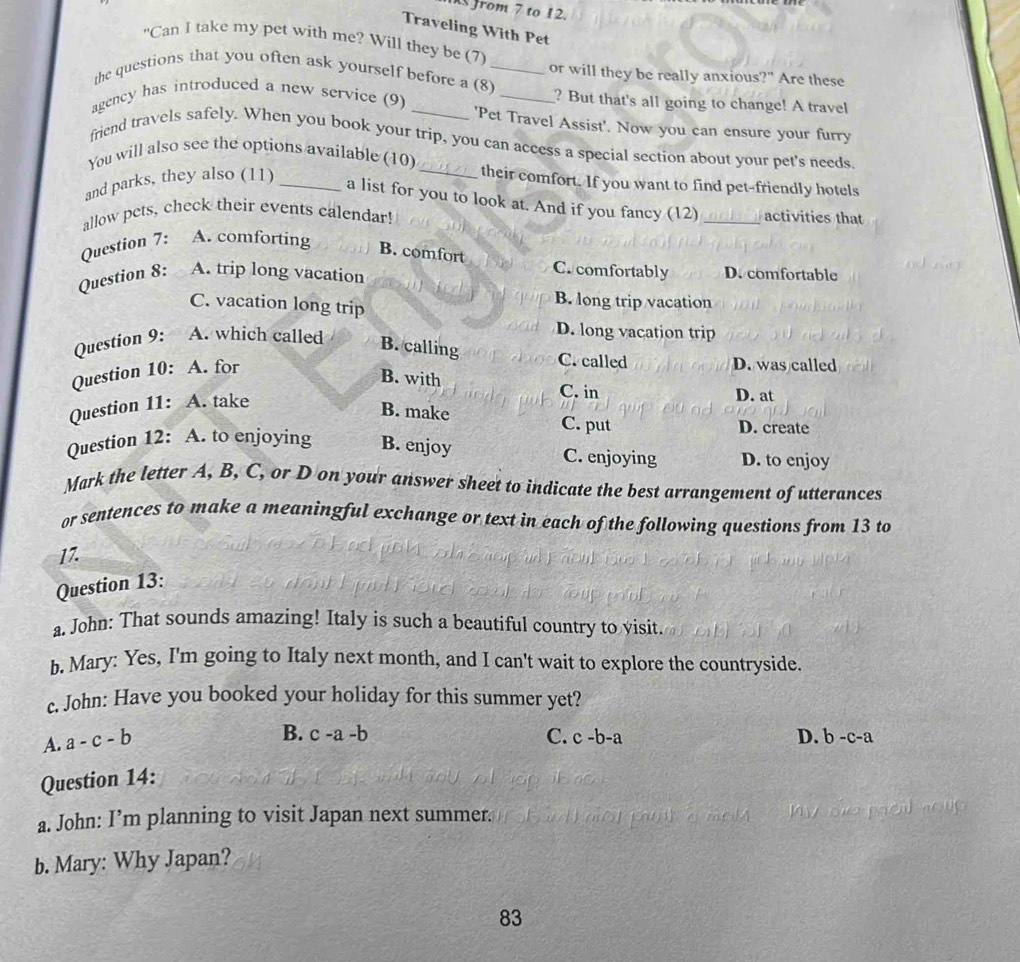 from 7 to 12.
Traveling With Pet
“Can I take my pet with me? Will they be (7)
the questions that you often ask yourself before a (8)_ or will they be really anxious?" Are these
agency has introduced a new service (9) __? But that's all going to change! A travel
'Pet Travel Assist'. Now you can ensure your furry
friend travels safely. When you book your trip, you can access a special section about your pet's needs.
You will also see the options available (10) _their comfort. If you want to find pet-friendly hotels
and parks, they also (11)_
a list for you to look at. And if you fancy (12)
allow pets, check their events calendar! _activities that
Question 7: A. comforting
B. comfort
Question 8: A. trip long vacation
C. comfortably D. comfortable
C. vacation long trip
B. long trip vacation
Question 9: A. which called
D. long vacation trip
B. calling
Question 10: A. for
C. called D. was called
B. with
Question 11: A. take
C. in D. at
B. make
C. put D. create
Question 12: A. to enjoying B. enjoy C. enjoying D. to enjoy
Mark the letter A, B, C, or D on your answer sheet to indicate the best arrangement of utterances
or sentences to make a meaningful exchange or text in each of the following questions from 13 to
17.
Question 13:
a. John: That sounds amazing! Italy is such a beautiful country to visit.
b. Mary: Yes, I'm going to Italy next month, and I can't wait to explore the countryside.
c. John: Have you booked your holiday for this summer yet?
A. a-c-b
B. c-a-b C. c-b-a D. b-c-a
Question 14:
a. John: I’m planning to visit Japan next summer.
o u e 
b. Mary: Why Japan?
83