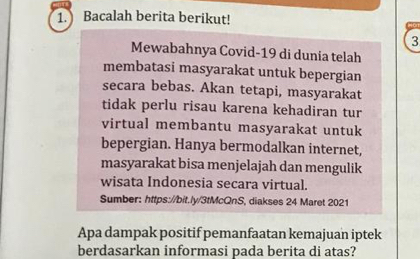 Bacalah berita berikut! 
3 
Mewabahnya Covid-19 di dunia telah 
membatasi masyarakat untuk bepergian 
secara bebas. Akan tetapi, masyarakat 
tidak perlu risau karena kehadiran tur 
virtual membantu masyarakat untuk 
bepergian. Hanya bermodalkan internet, 
masyarakat bisa menjelajah dan mengulik 
wisata Indonesia secara virtual. 
Sumber: https://bit./y/3tMcQnS, diakses 24 Maret 2021 
Apa dampak positif pemanfaatan kemajuan iptek 
berdasarkan informasi pada berita di atas?