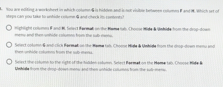 You are editing a worksheet in which column G is hidden and is not visible between columns F and H. Which set of
steps can you take to unhide column G and check its contents?
Highlight columns F and H. Select Format on the Home tab. Choose Hide & Unhide from the drop-down
menu and then unhide columns from the sub-menu.
Select column G and click Format on the Home tab. Choose Hide & Unhide from the drop-down menu and
then unhide columns from the sub-menu.
Select the column to the right of the hidden column. Select Format on the Home tab. Choose Hide &
Unhide from the drop-down menu and then unhide columns from the sub-menu.