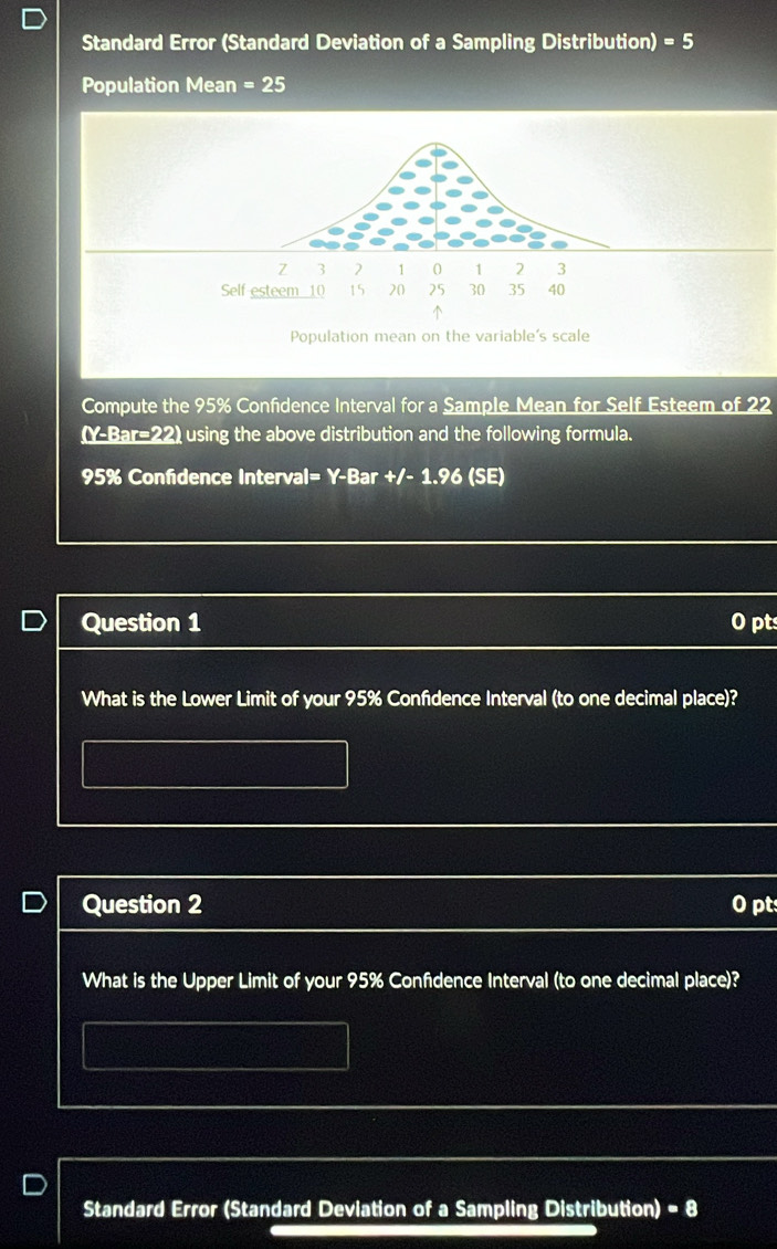 Standard Error (Standard Deviation of a Sampling Distribution) =5
Population Mean =25
Compute the 95% Confidence Interval for a Sample Mean for Self Esteem of 22
(Y-Bar=22) using the above distribution and the following formula.
95% Confidence Interval= Y-Bar +/- 1.96 (SE) 
Question 1 O pt 
What is the Lower Limit of your 95% Confdence Interval (to one decimal place)? 
Question 2 0 pt 
What is the Upper Limit of your 95% Confdence Interval (to one decimal place)? 
Standard Error (Standard Devlation of a Sampling Distribution) = 8