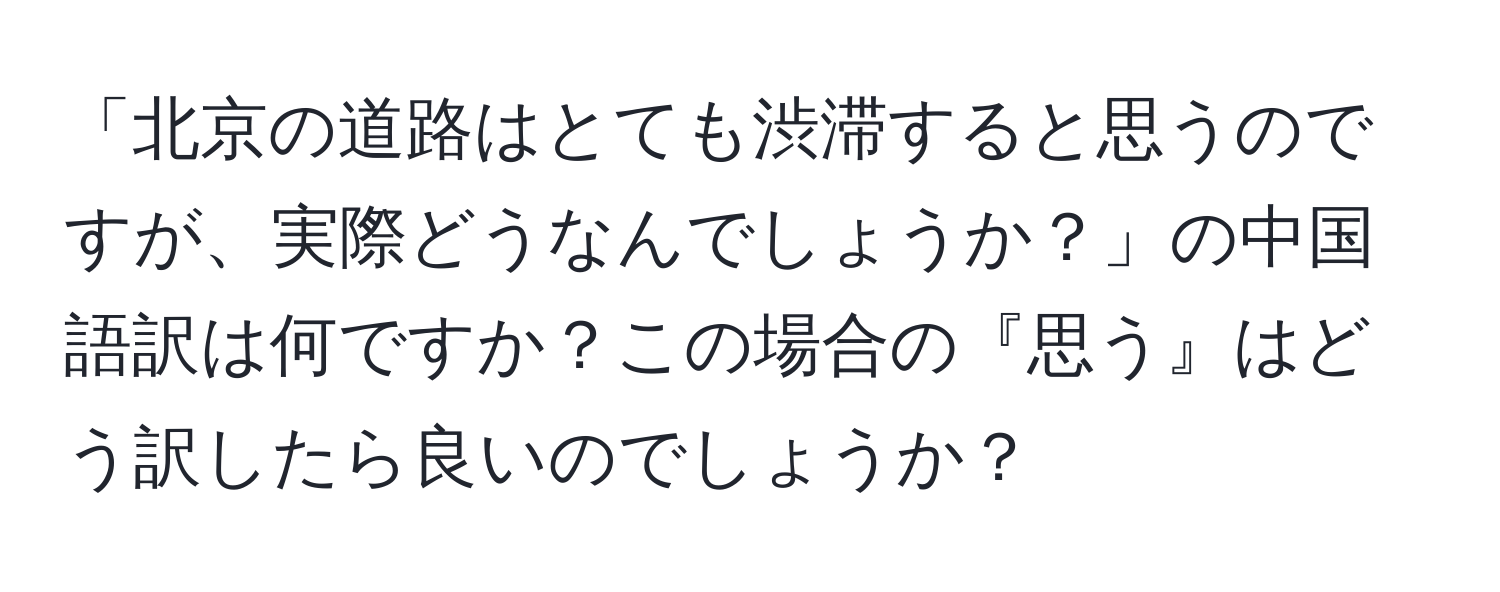 「北京の道路はとても渋滞すると思うのですが、実際どうなんでしょうか？」の中国語訳は何ですか？この場合の『思う』はどう訳したら良いのでしょうか？