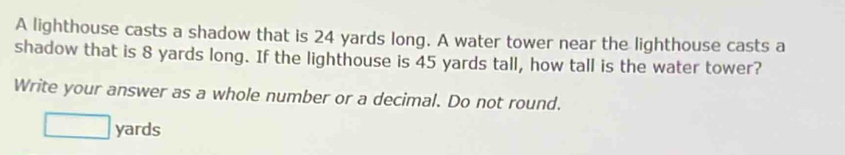 A lighthouse casts a shadow that is 24 yards long. A water tower near the lighthouse casts a 
shadow that is 8 yards long. If the lighthouse is 45 yards tall, how tall is the water tower? 
Write your answer as a whole number or a decimal. Do not round. 
□ yan ds