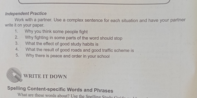 Independent Practice 
Work with a partner. Use a complex sentence for each situation and have your partner 
write it on your paper. 
1. Why you think some people fight 
2. Why fighting in some parts of the word should stop 
3. What the effect of good study habits is 
4. What the result of good roads and good traffic scheme is 
5. Why there is peace and order in your school 
WRITE IT DOWN 
Spelling Content-specific Words and Phrases 
What are these words about? Use the Spelling Study Gu