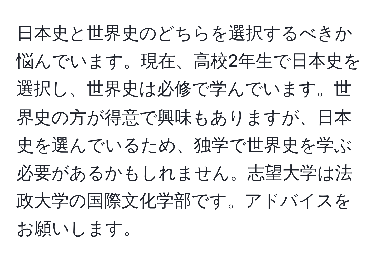 日本史と世界史のどちらを選択するべきか悩んでいます。現在、高校2年生で日本史を選択し、世界史は必修で学んでいます。世界史の方が得意で興味もありますが、日本史を選んでいるため、独学で世界史を学ぶ必要があるかもしれません。志望大学は法政大学の国際文化学部です。アドバイスをお願いします。