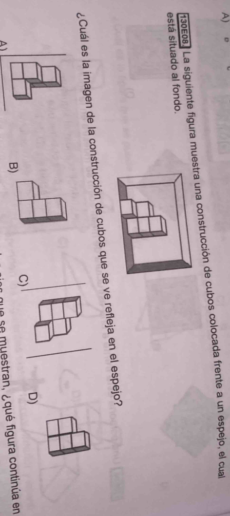 130E08. La siguiente figura muestra una construcción de cubos colocada frente a un espejo, el cual 
está situado al fondo. 
¿Cuál es la imagen de la construcción de cubos que se ve refleja en el espejo? 
D) 
C) 
B) 
que se muestran, ¿qué figura continúa en