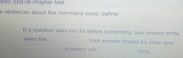 you: End-of-chapter test 
e sentences about the command word 'define'. 
If a question asks you to define something, you should write 
down the . Your answer should be clear and 
, probably one long,