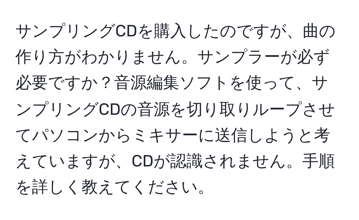 サンプリングCDを購入したのですが、曲の作り方がわかりません。サンプラーが必ず必要ですか？音源編集ソフトを使って、サンプリングCDの音源を切り取りループさせてパソコンからミキサーに送信しようと考えていますが、CDが認識されません。手順を詳しく教えてください。