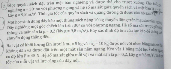 Một quyền sách đặt trên mặt bàn nghiêng và được thả cho trượt xuống. Cho biết gốc 
nghiêng a=30° so với phương ngang và hệ số ma sát giữa quyển sách và mặt bàn là mu =0.3
Lấy g=9,8m/s^2 F. Tính gia tốc của quyển sách và quãng đường đi được của nó sau 2 5
3. Một học sinh dùng dây kéo một thùng sách nặng 10 kg chuyển động trên mặt sàn nằm ngan 
Dây nghiêng một góc chếch lên trên 30° so với phương ngang. Hệ số ma sát trượt giữa đã 
thùng và mặt sàn là mu =0,2 (lấy g=9,8m/s^2). Hãy xác định độ lớn của lực kéo để thùng sác 
chuyến động thẳng đều. 
4. Hai vật có khối lượng lần lượt là m_1=5kg và m_2=10kg được nối với nhau bằng một sợi dá 
không dãn và được đặt trên một mặt sàn nằm ngang. Kéo vật 1 bằng một lực F nằm nga 
có độ lớn F=45N. Hệ số ma sát giữa mỗi vật và mặt sàn là mu =0,2. Lấy g=9,8m/s^2 Tính ga 
tốc của mỗi vật và lực căng của dây nối.