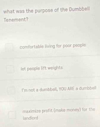 what was the purpose of the Dumbbell
Tenement?
comfortable living for poor people
let people lift weights
I'm not a dumbbell, YOU ARE a dumbbell
maximize profit (make money) for the
landlord