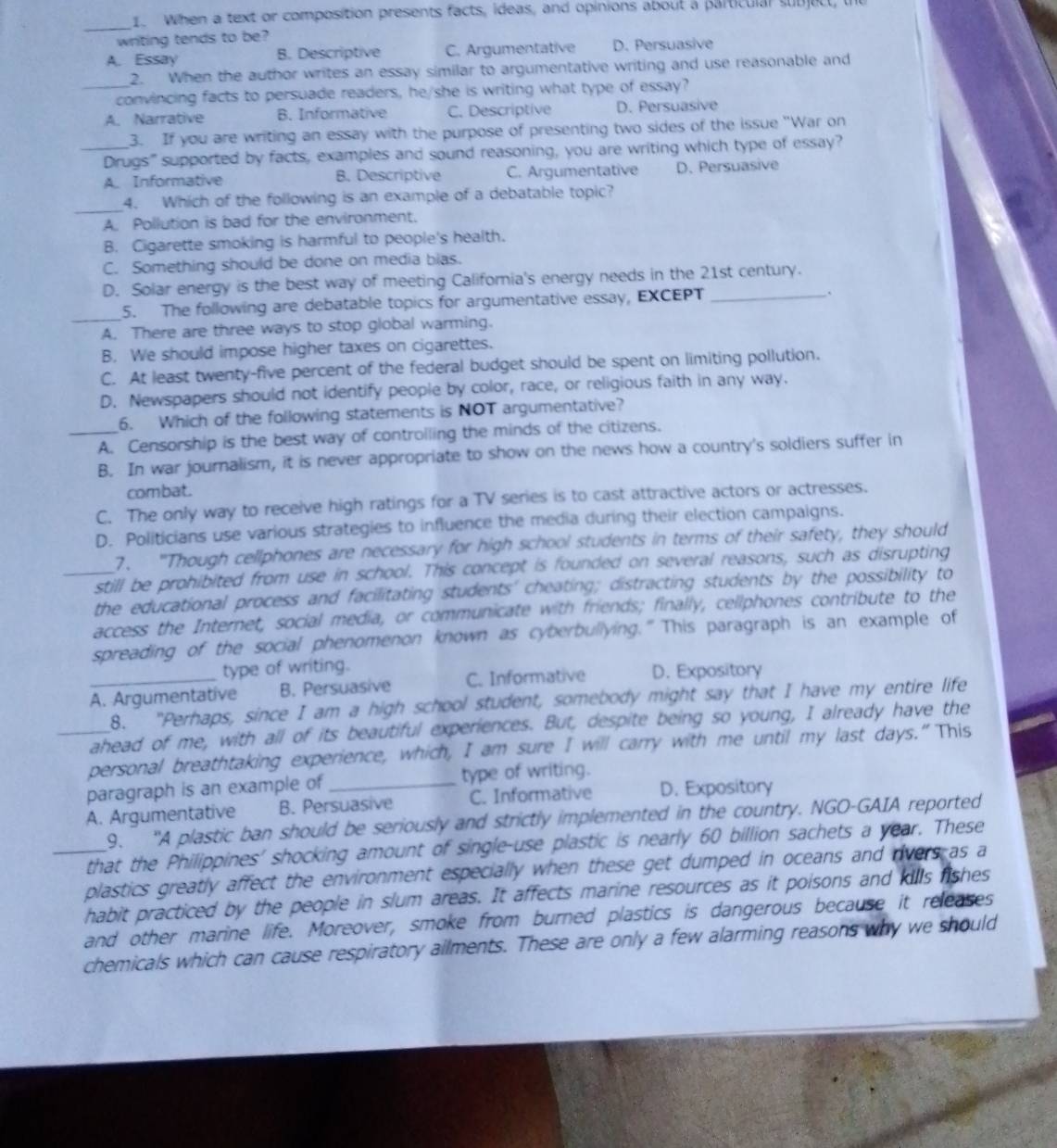 When a text or composition presents facts, ideas, and opinions about a particulal subjuct,
_
writing tends to be?
A. Essay B. Descriptive C. Argumentative D. Persuasive
2. When the author writes an essay similar to argumentative writing and use reasonable and
_convincing facts to persuade readers, he/she is writing what type of essay?
A. Narrative B. Informative C. Descriptive D. Persuasive
3. If you are writing an essay with the purpose of presenting two sides of the issue "War on
_Dirugs" supported by facts, examples and sound reasoning, you are writing which type of essay?
A. Informative B. Descriptive C. Argumentative D. Persuasive
_
4. Which of the following is an example of a debatable topic?
A. Pollution is bad for the environment.
B. Cigarette smoking is harmful to people's health.
C. Something should be done on media bias.
D. Solar energy is the best way of meeting California's energy needs in the 21st century.
_
5. The following are debatable topics for argumentative essay, EXCEPT_
A. There are three ways to stop global warming.
B. We should impose higher taxes on cigarettes.
C. At least twenty-five percent of the federal budget should be spent on limiting pollution.
D. Newspapers should not identify people by color, race, or religious faith in any way.
6. Which of the following statements is NOT argumentative?
_A. Censorship is the best way of controiling the minds of the citizens.
B. In war journalism, it is never appropriate to show on the news how a country's soldiers suffer in
combat.
C. The only way to receive high ratings for a TV series is to cast attractive actors or actresses.
D. Politicians use various strategies to influence the media during their election campaigns.
7. "Though cellphones are necessary for high school students in terms of their safety, they should
still be prohibited from use in school. This concept is founded on several reasons, such as disrupting
_the educational process and facilitating students' cheating; distracting students by the possibility to
access the Internet, social media, or communicate with friends; finally, cellphones contribute to the
spreading of the social phenomenon known as cyberbullying.” This paragraph is an example of
type of writing.
_A. Argumentative B. Persuasive C. Informative D. Expository
8. "Perhaps, since I am a high school student, somebody might say that I have my entire life
ahead of me, with all of its beautiful experiences. But, despite being so young, I already have the
_personal breathtaking experience, which, I am sure I will carry with me until my last days."This
paragraph is an example of _type of writing.
A. Argumentative B. Persuasive C. Informative D. Expository
9. “A plastic ban should be seriously and strictly implemented in the country. NGO-GAIA reported
_that the Philippines' shocking amount of single-use plastic is nearly 60 billion sachets a year. These
plastics greatly affect the environment especially when these get dumped in oceans and overs as a
habit practiced by the people in slum areas. It affects marine resources as it poisons and kills fishes
and other marine life. Moreover, smoke from burned plastics is dangerous because it releases
chemicals which can cause respiratory ailments. These are only a few alarming reasons why we should