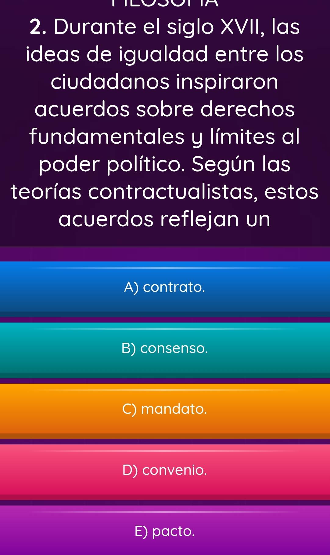 Durante el siglo XVII, las
ideas de igualdad entre los 
ciudadanos inspiraron
acuerdos sobre derechos
fundamentales y límites al
poder político. Según las
teorías contractualistas, estos
acuerdos reflejan un
A) contrato.
B) consenso.
C) mandato.
D) convenio.
E) pacto.