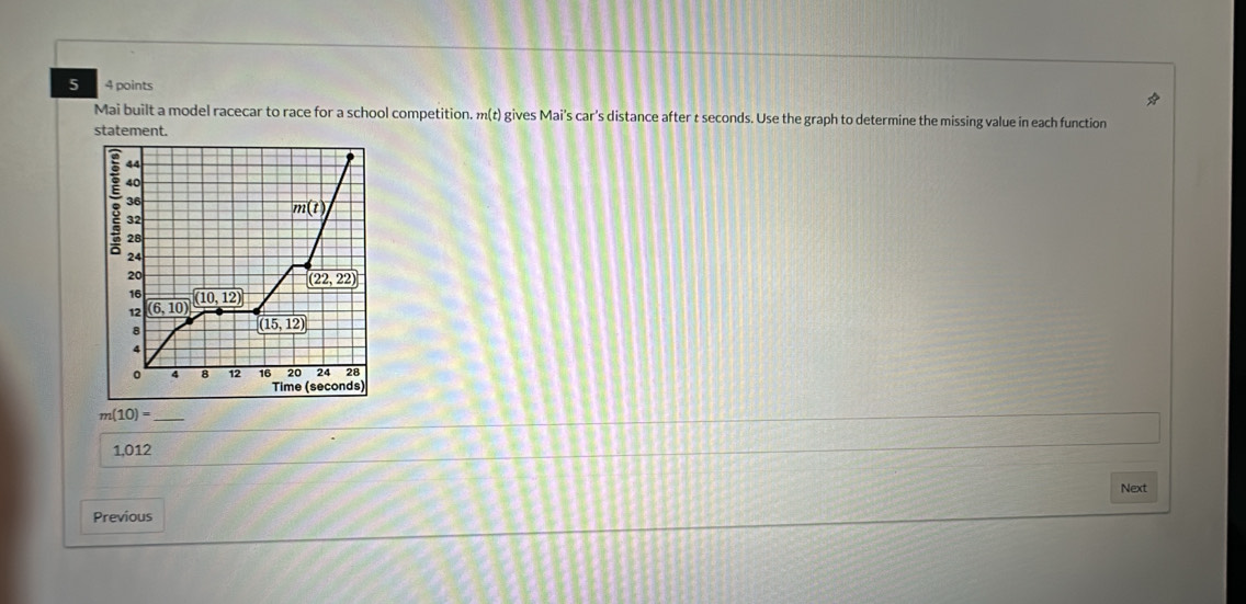 5 4 points 
Mai built a model racecar to race for a school competition. m(t) gives Mai's car's distance after t seconds. Use the graph to determine the missing value in each function 
statement. 
; 44
40
36
m(t)
32
28
24
20
16
12 (6,10) (10,12) (22,22)
8
(15,12)
4 8 12 16 20 24 28
Time (seconds)
m(10)=
1,012
Next 
Previous