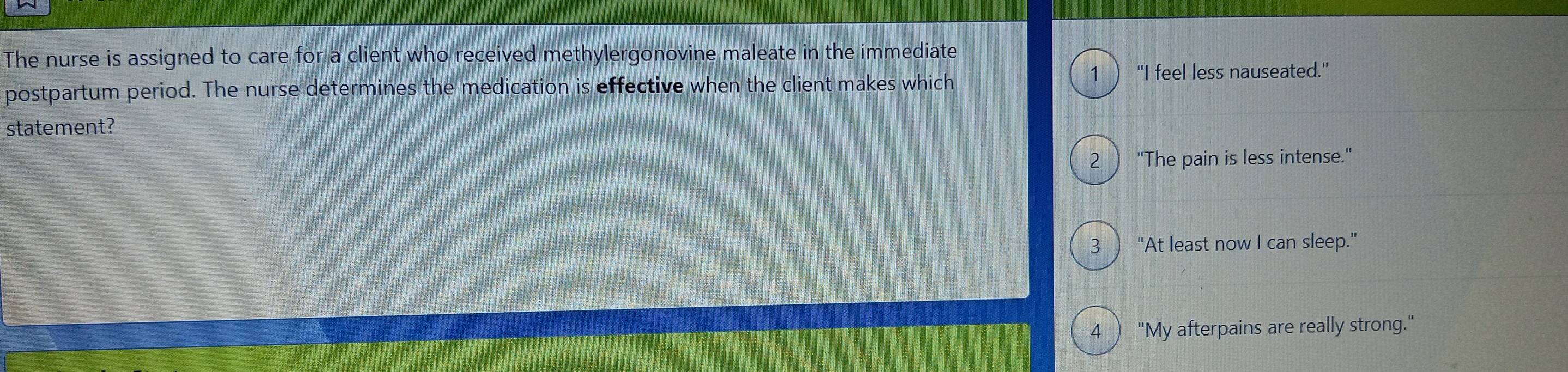 The nurse is assigned to care for a client who received methylergonovine maleate in the immediate
postpartum period. The nurse determines the medication is effective when the client makes which 1 ) "I feel less nauseated."
statement?
2  "The pain is less intense."
3 ) "At least now I can sleep."
4 ) "My afterpains are really strong."