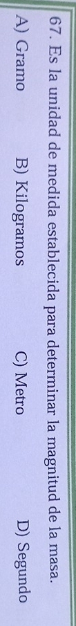 Es la unidad de medida establecida para determinar la magnitud de la masa.
A) Gramo B) Kilogramos C) Metro D) Segundo