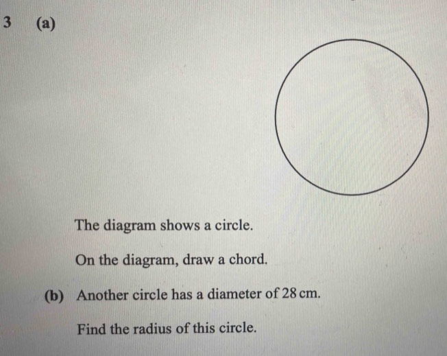 3 (a) 
The diagram shows a circle. 
On the diagram, draw a chord. 
(b) Another circle has a diameter of 28 cm. 
Find the radius of this circle.