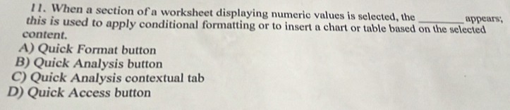 When a section of a worksheet displaying numeric values is selected, the appears;
this is used to apply conditional formatting or to insert a chart or table based on the selected
content.
A) Quick Format button
B) Quick Analysis button
C) Quick Analysis contextual tab
D) Quick Access button